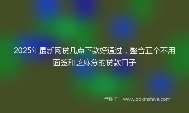 2025年最新网贷几点下款好通过，整合五个不用面签和芝麻分的贷款口子