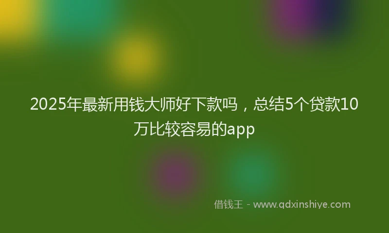 2025年最新用钱大师好下款吗，总结5个贷款10万比较容易的app