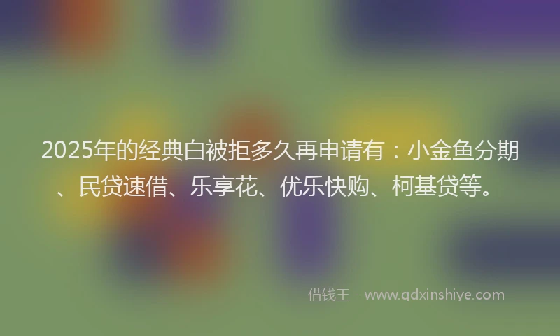 2025年的经典白被拒多久再申请有：小金鱼分期、民贷速借、乐享花、优乐快购、柯基贷等。