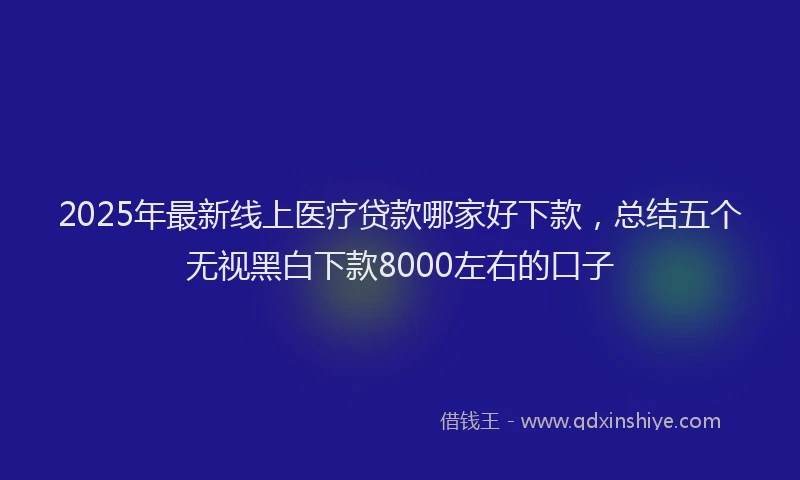 2025年最新线上医疗贷款哪家好下款，总结五个无视黑白下款8000左右的口子