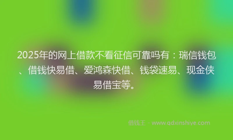 2025年的网上借款不看征信可靠吗有：瑞信钱包、借钱快易借、爱鸿森快借、钱袋速易、现金侠易借宝等。