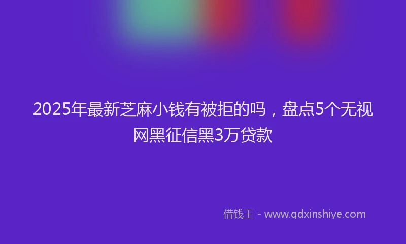 2025年最新芝麻小钱有被拒的吗，盘点5个无视网黑征信黑3万贷款