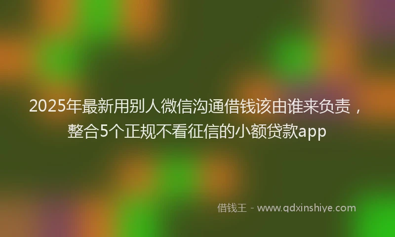 2025年最新用别人微信沟通借钱该由谁来负责，整合5个正规不看征信的小额贷款app