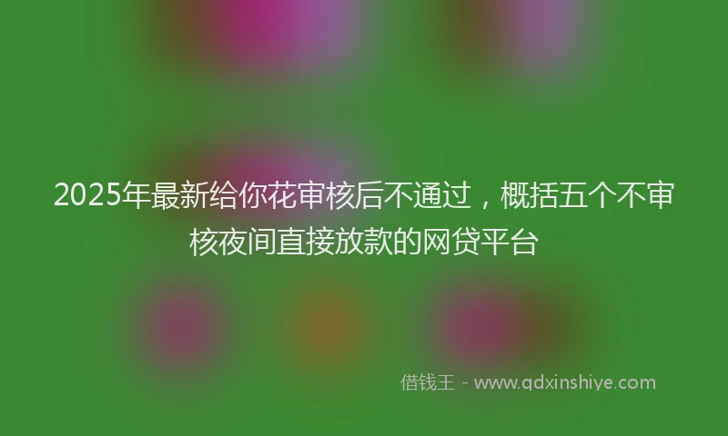 2025年最新给你花审核后不通过，概括五个不审核夜间直接放款的网贷平台