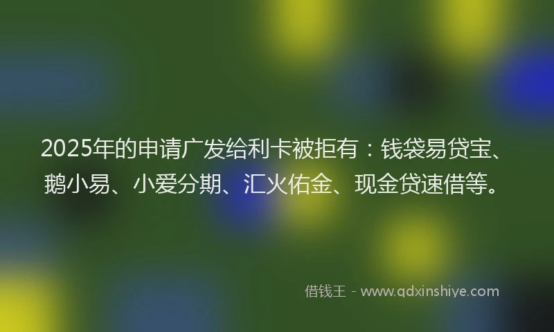 2025年的申请广发给利卡被拒有：钱袋易贷宝、鹅小易、小爱分期、汇火佑金、现金贷速借等。