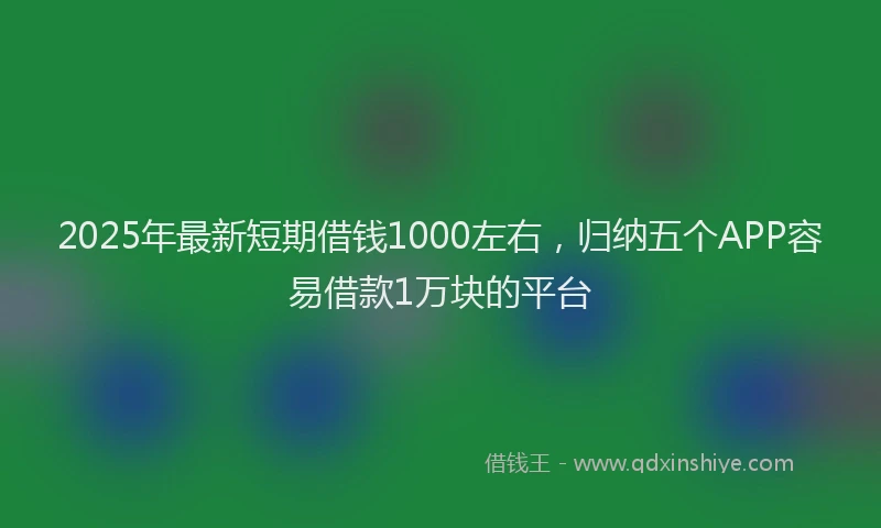 2025年最新短期借钱1000左右，归纳五个APP容易借款1万块的平台