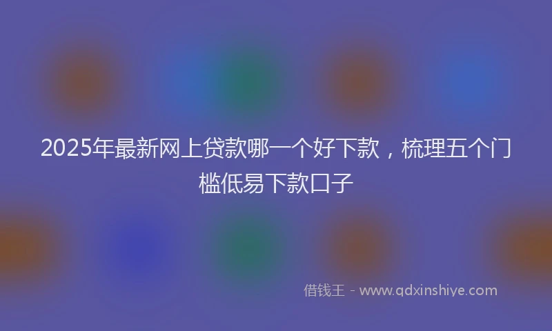 2025年最新网上贷款哪一个好下款，梳理五个门槛低易下款口子