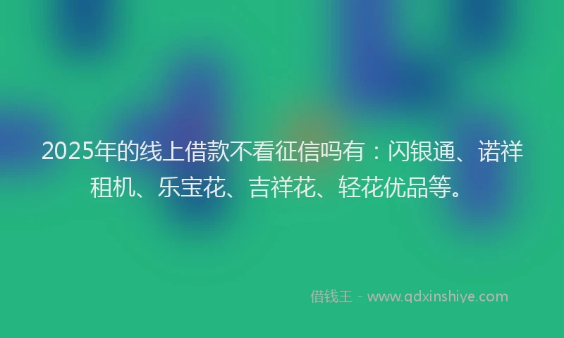 2025年的线上借款不看征信吗有：闪银通、诺祥租机、乐宝花、吉祥花、轻花优品等。