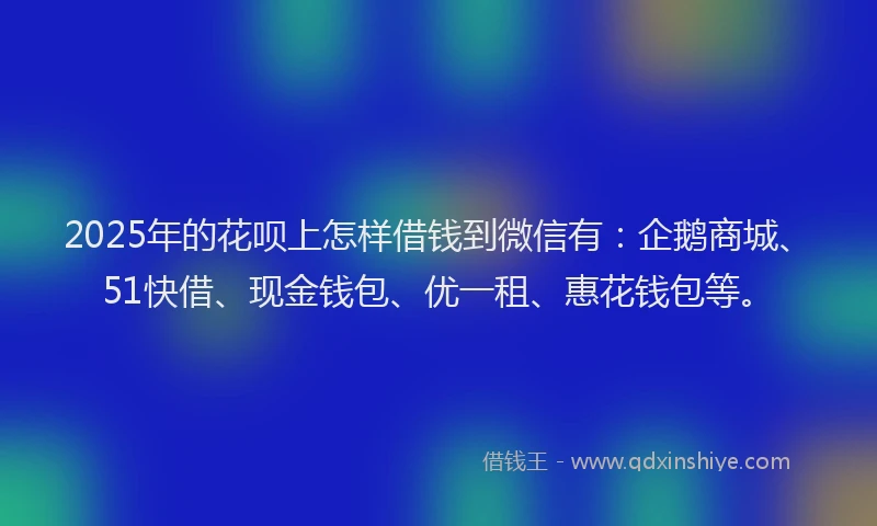 2025年的花呗上怎样借钱到微信有：企鹅商城、51快借、现金钱包、优一租、惠花钱包等。
