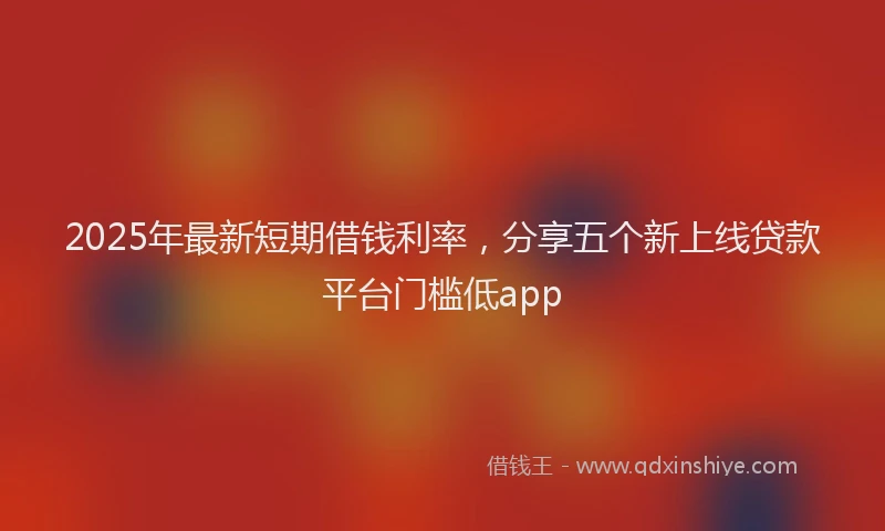 2025年最新短期借钱利率，分享五个新上线贷款平台门槛低app