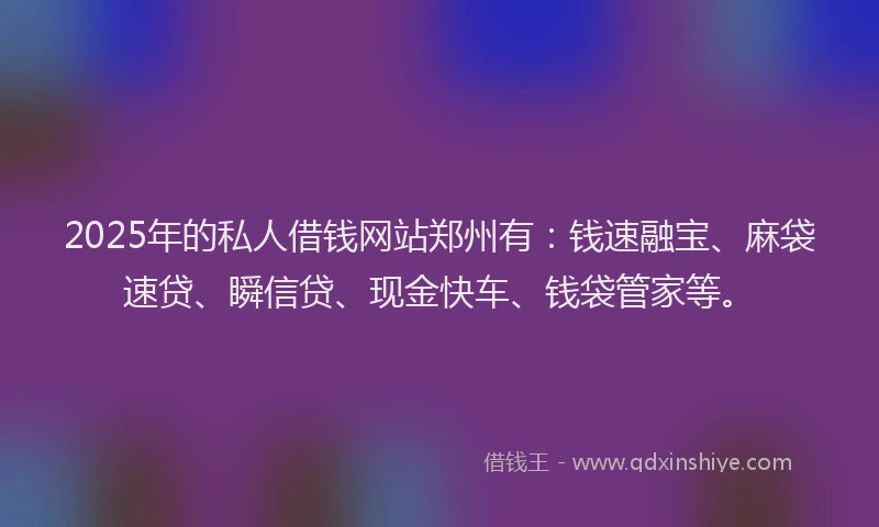 2025年的私人借钱网站郑州有：钱速融宝、麻袋速贷、瞬信贷、现金快车、钱袋管家等。