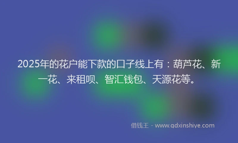 2025年的花户能下款的口子线上有：葫芦花、新一花、来租呗、智汇钱包、天源花等。