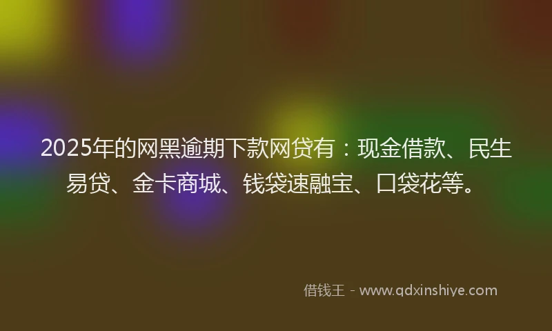 2025年的网黑逾期下款网贷有：现金借款、民生易贷、金卡商城、钱袋速融宝、口袋花等。