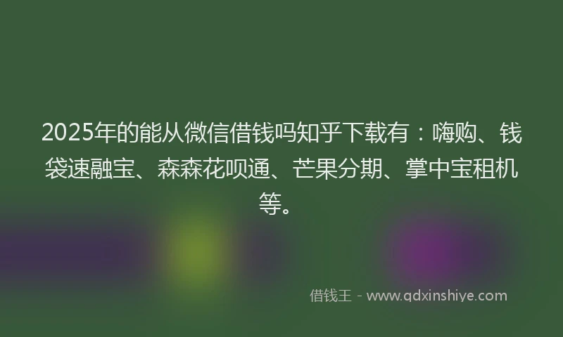 2025年的能从微信借钱吗知乎下载有：嗨购、钱袋速融宝、森森花呗通、芒果分期、掌中宝租机等。