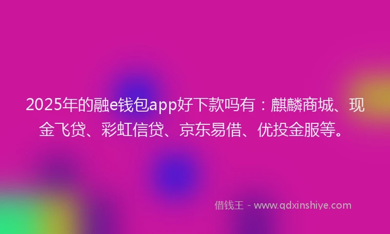 2025年的融e钱包app好下款吗有：麒麟商城、现金飞贷、彩虹信贷、京东易借、优投金服等。