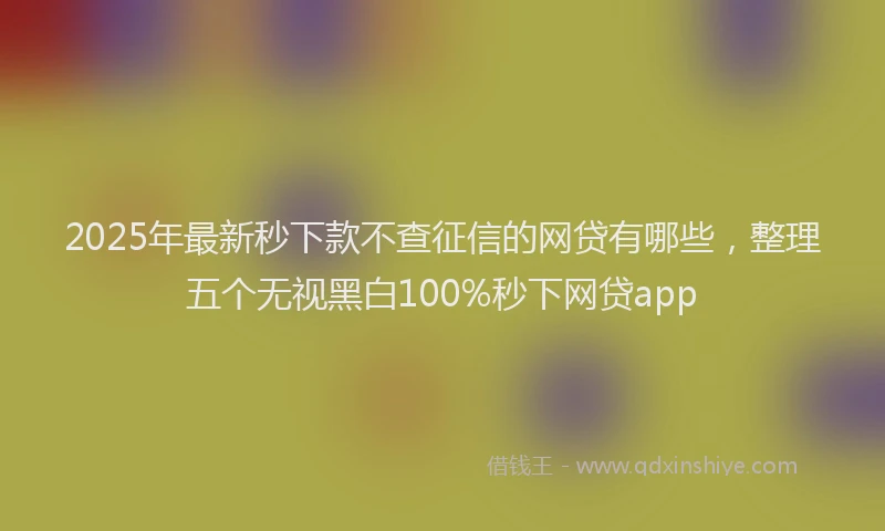 2025年最新秒下款不查征信的网贷有哪些，整理五个无视黑白100%秒下网贷app