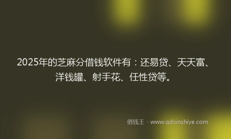 2025年的芝麻分借钱软件有：还易贷、天天富、洋钱罐、射手花、任性贷等。