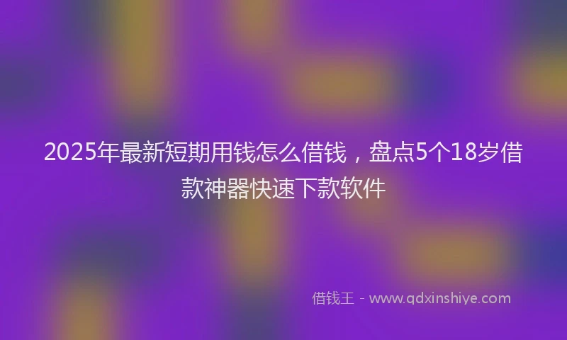 2025年最新短期用钱怎么借钱，盘点5个18岁借款神器快速下款软件