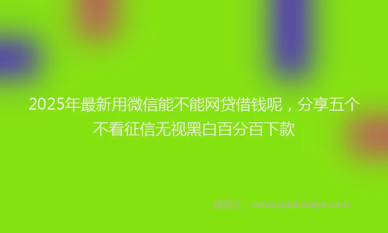 2025年最新用微信能不能网贷借钱呢，分享五个不看征信无视黑白百分百下款