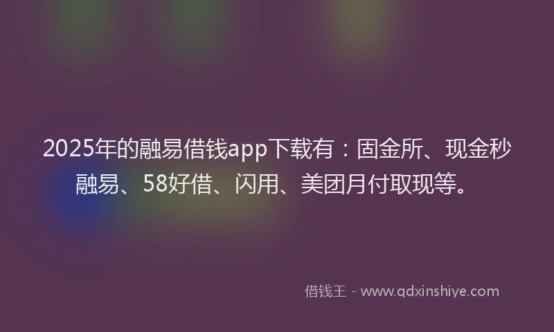 2025年的融易借钱app下载有：固金所、现金秒融易、58好借、闪用、美团月付取现等。