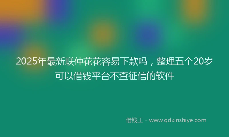2025年最新联仲花花容易下款吗，整理五个20岁可以借钱平台不查征信的软件
