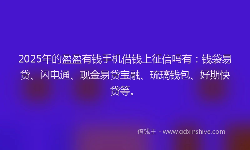 2025年的盈盈有钱手机借钱上征信吗有：钱袋易贷、闪电通、现金易贷宝融、琉璃钱包、好期快贷等。