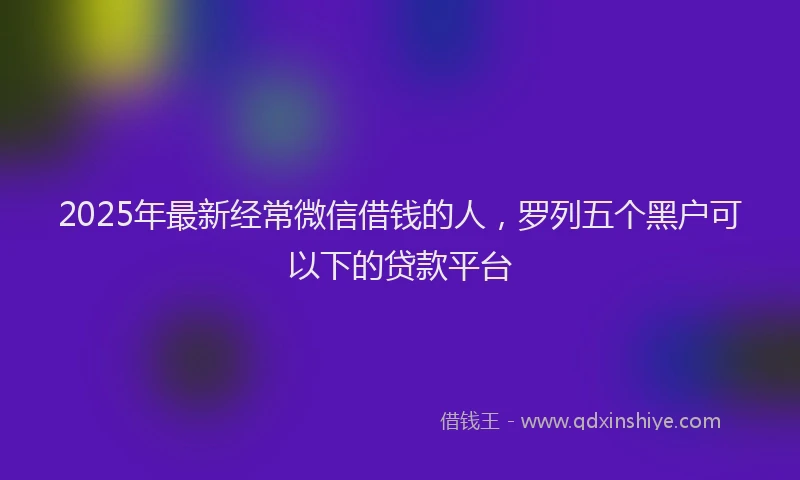 2025年最新经常微信借钱的人，罗列五个黑户可以下的贷款平台
