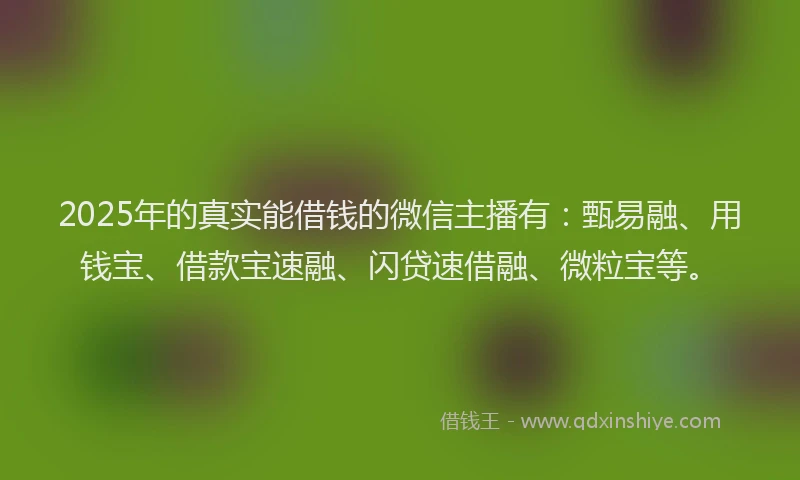 2025年的真实能借钱的微信主播有：甄易融、用钱宝、借款宝速融、闪贷速借融、微粒宝等。