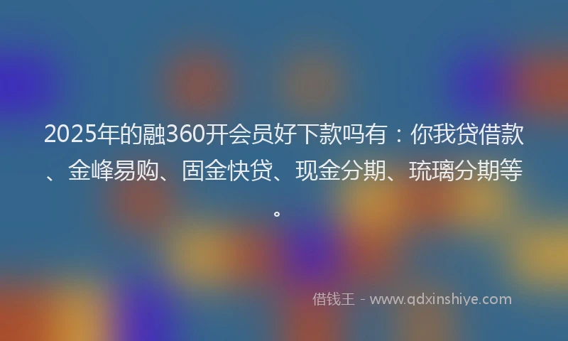 2025年的融360开会员好下款吗有：你我贷借款、金峰易购、固金快贷、现金分期、琉璃分期等。