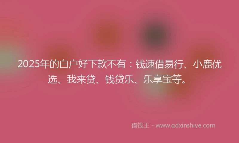 2025年的白户好下款不有：钱速借易行、小鹿优选、我来贷、钱贷乐、乐享宝等。