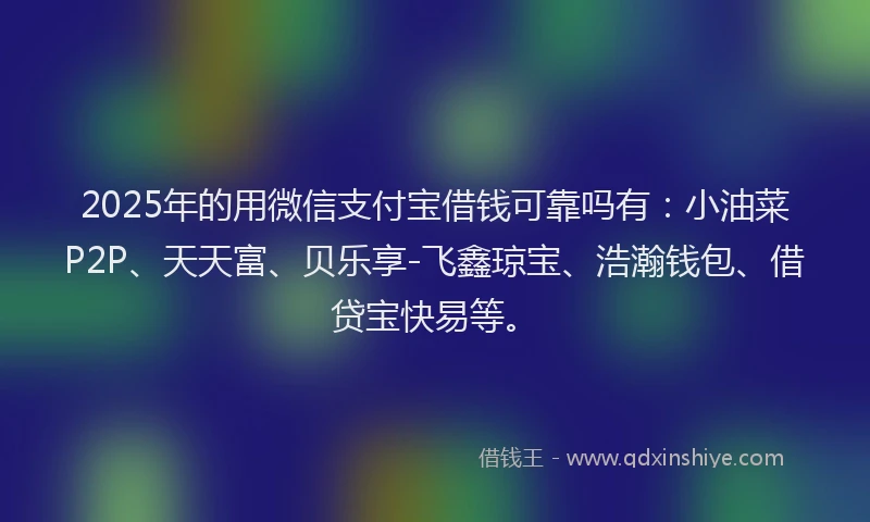 2025年的用微信支付宝借钱可靠吗有：小油菜P2P、天天富、贝乐享-飞鑫琼宝、浩瀚钱包、借贷宝快易等。