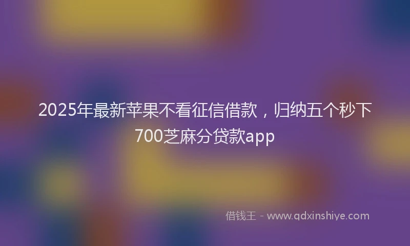 2025年最新苹果不看征信借款，归纳五个秒下700芝麻分贷款app