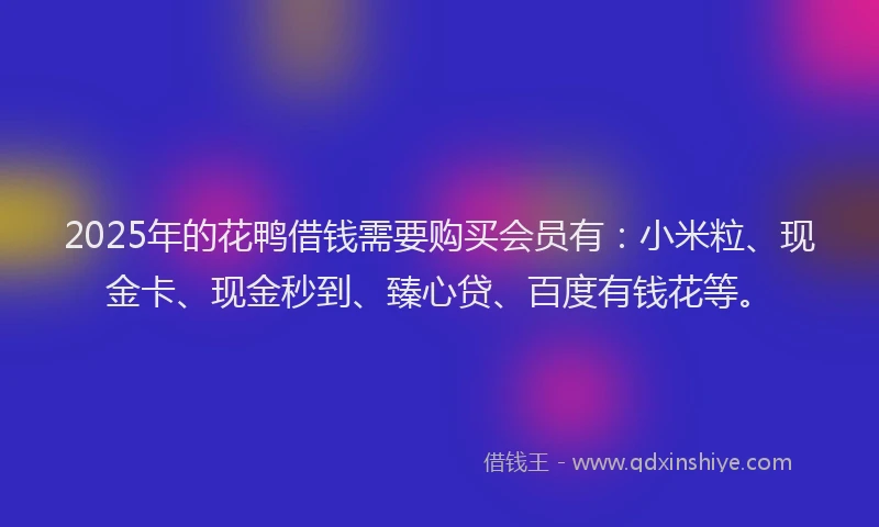 2025年的花鸭借钱需要购买会员有：小米粒、现金卡、现金秒到、臻心贷、百度有钱花等。