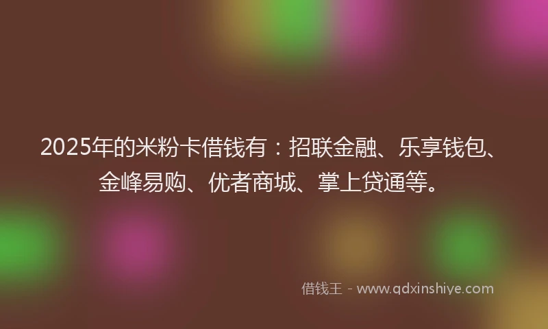 2025年的米粉卡借钱有：招联金融、乐享钱包、金峰易购、优者商城、掌上贷通等。