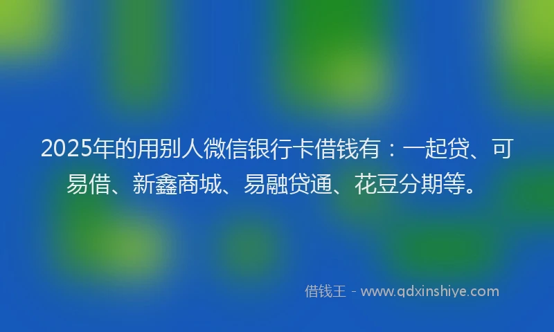 2025年的用别人微信银行卡借钱有：一起贷、可易借、新鑫商城、易融贷通、花豆分期等。