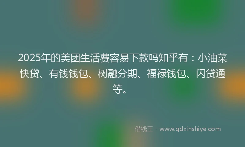 2025年的美团生活费容易下款吗知乎有：小油菜快贷、有钱钱包、树融分期、福禄钱包、闪贷通等。