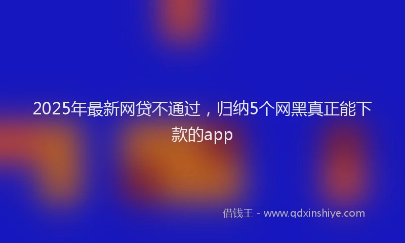 2025年最新网贷不通过，归纳5个网黑真正能下款的app
