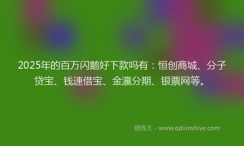 2025年的百万闪鹅好下款吗有：恒创商城、分子贷宝、钱速借宝、金瀛分期、银票网等。