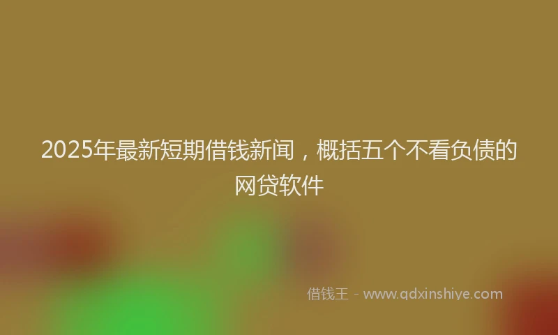 2025年最新短期借钱新闻，概括五个不看负债的网贷软件