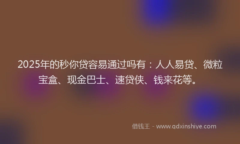 2025年的秒你贷容易通过吗有：人人易贷、微粒宝盒、现金巴士、速贷侠、钱来花等。