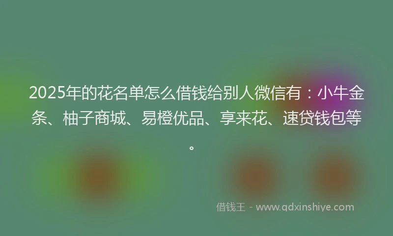 2025年的花名单怎么借钱给别人微信有：小牛金条、柚子商城、易橙优品、享来花、速贷钱包等。