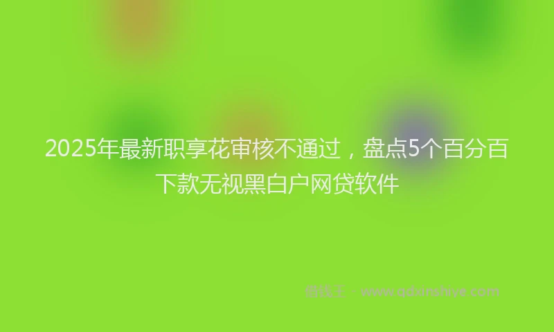 2025年最新职享花审核不通过，盘点5个百分百下款无视黑白户网贷软件