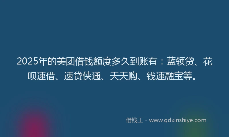 2025年的美团借钱额度多久到账有：蓝领贷、花呗速借、速贷侠通、天天购、钱速融宝等。