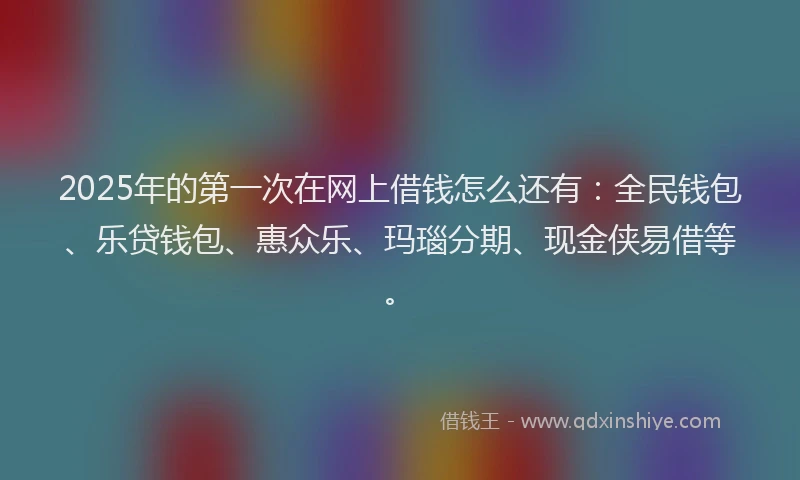 2025年的第一次在网上借钱怎么还有：全民钱包、乐贷钱包、惠众乐、玛瑙分期、现金侠易借等。
