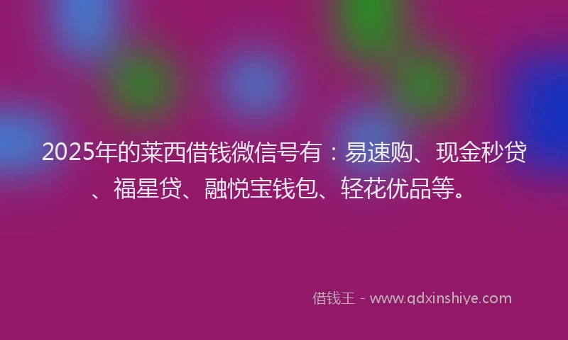 2025年的莱西借钱微信号有：易速购、现金秒贷、福星贷、融悦宝钱包、轻花优品等。
