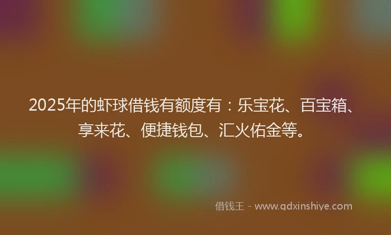 2025年的虾球借钱有额度有：乐宝花、百宝箱、享来花、便捷钱包、汇火佑金等。