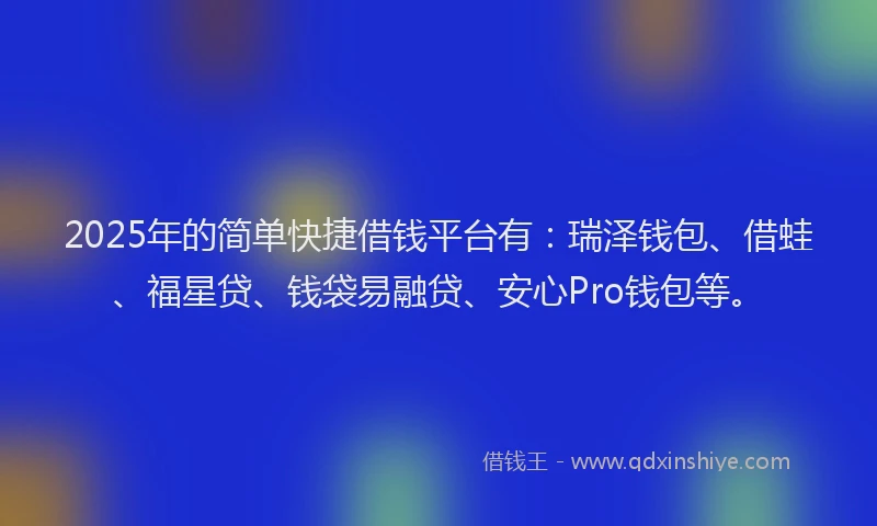 2025年的简单快捷借钱平台有：瑞泽钱包、借蛙、福星贷、钱袋易融贷、安心Pro钱包等。