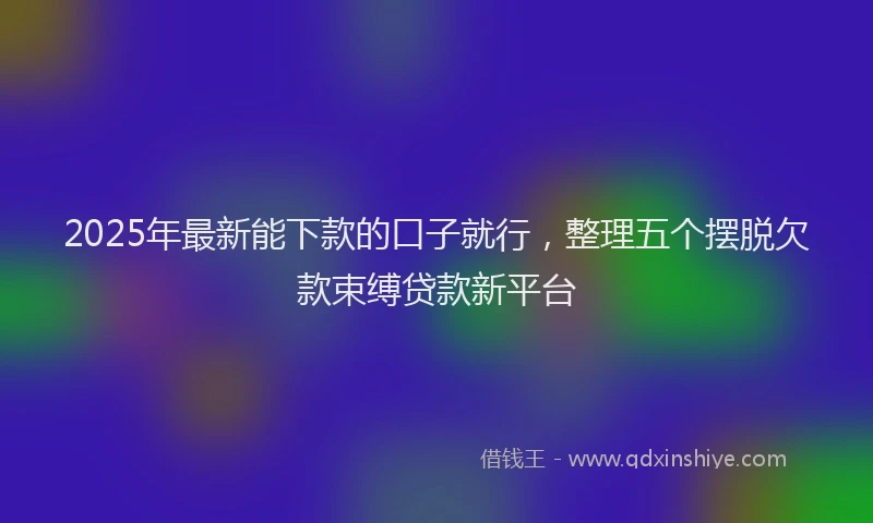2025年最新能下款的口子就行，整理五个摆脱欠款束缚贷款新平台