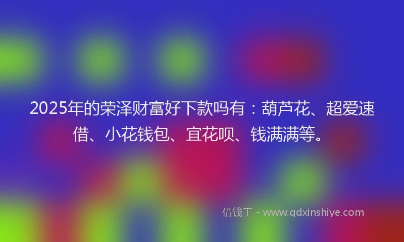 2025年的荣泽财富好下款吗有：葫芦花、超爱速借、小花钱包、宜花呗、钱满满等。