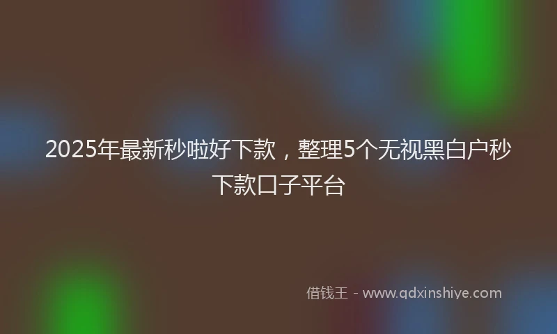 2025年最新秒啦好下款，整理5个无视黑白户秒下款口子平台